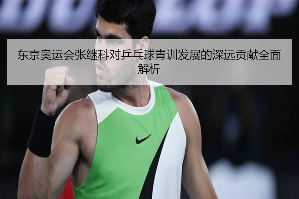 东京奥运会张继科对乒乓球青训发展的深远贡献全面解析