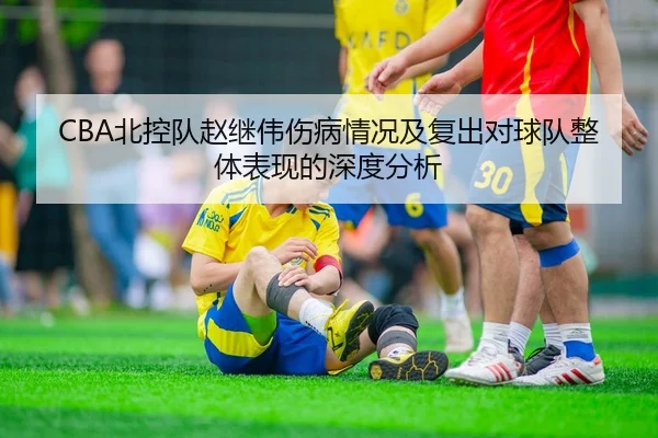 CBA北控队赵继伟伤病情况及复出对球队整体表现的深度分析